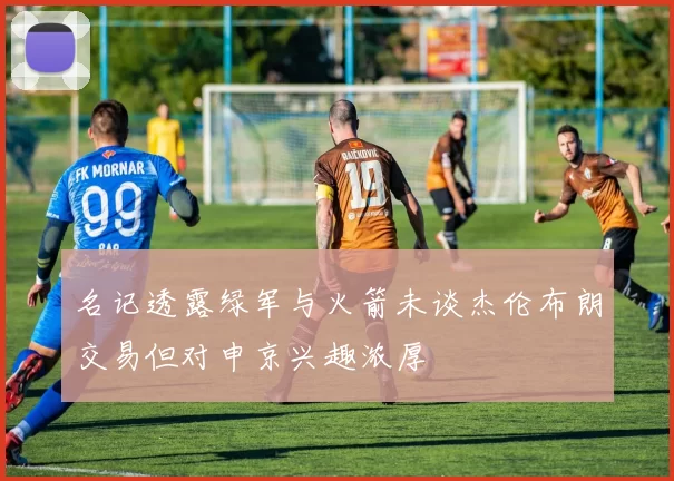 名记透露绿军与火箭未谈杰伦布朗交易但对申京兴趣浓厚