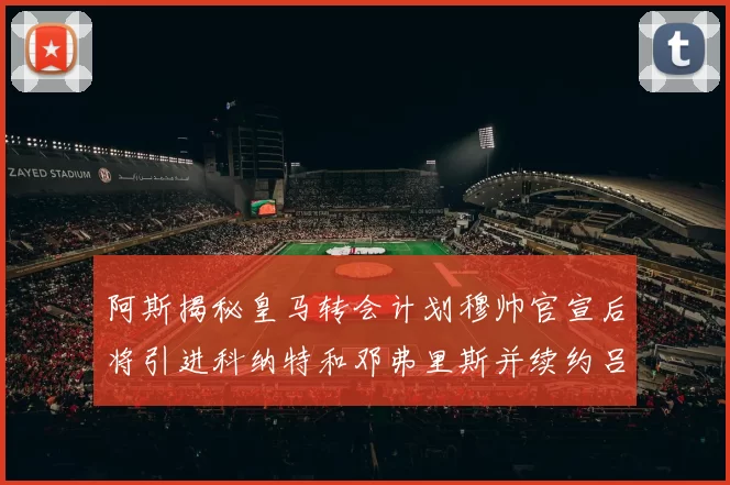 阿斯揭秘皇马转会计划穆帅官宣后将引进科纳特和邓弗里斯并续约吕迪格