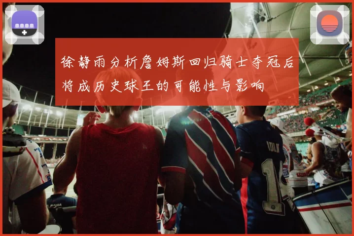 徐静雨分析詹姆斯回归骑士夺冠后将成历史球王的可能性与影响