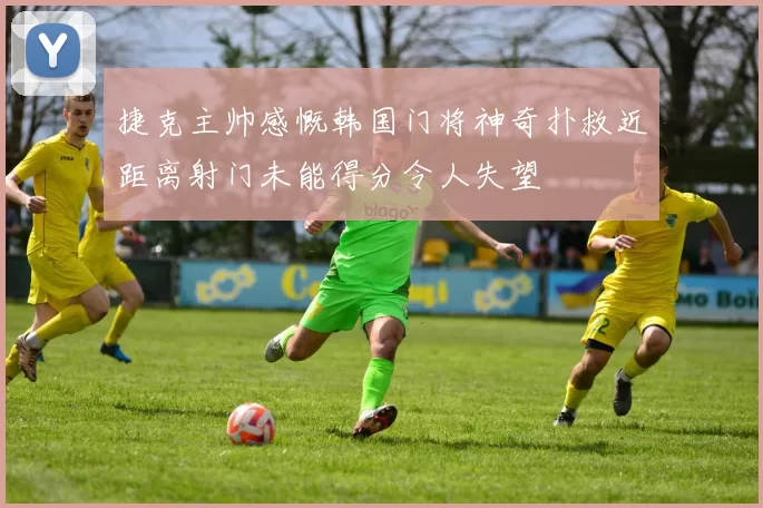 捷克主帅感慨韩国门将神奇扑救近距离射门未能得分令人失望