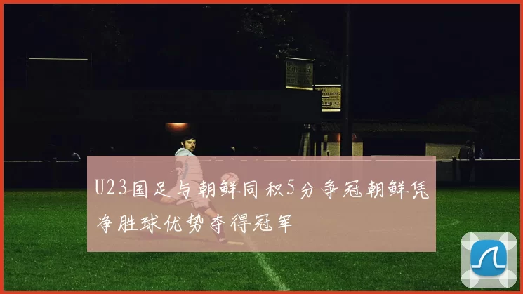 U23国足与朝鲜同积5分争冠朝鲜凭净胜球优势夺得冠军