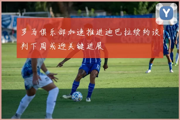 罗马俱乐部加速推进迪巴拉续约谈判下周或迎关键进展