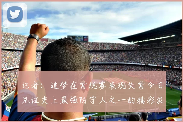 记者：追梦在常规赛表现失常今日见证史上最强防守人之一的精彩发挥