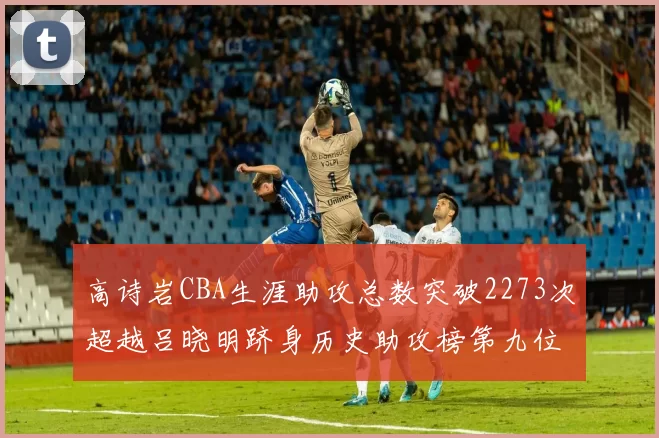 高诗岩CBA生涯助攻总数突破2273次超越吕晓明跻身历史助攻榜第九位