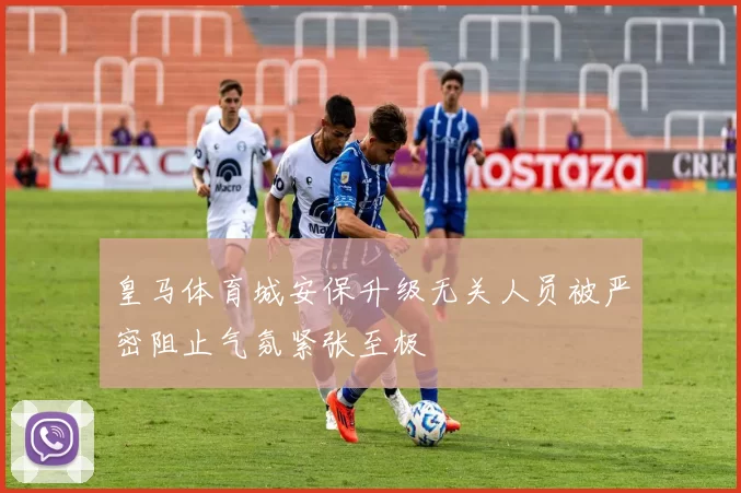 皇马体育城安保升级无关人员被严密阻止气氛紧张至极
