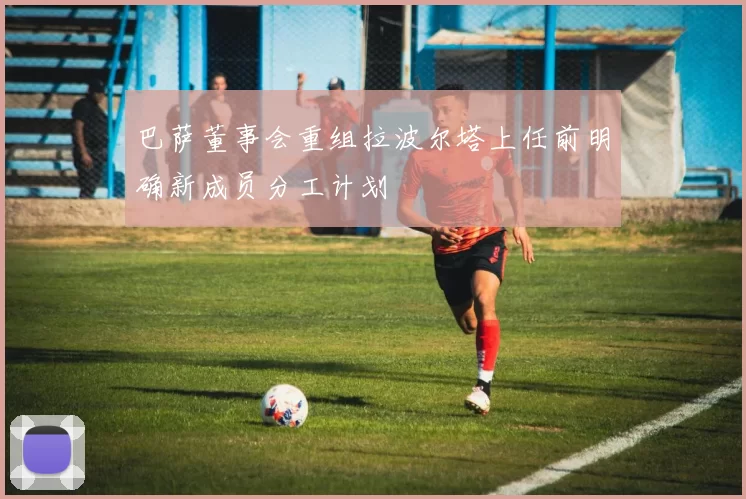 巴萨董事会重组拉波尔塔上任前明确新成员分工计划