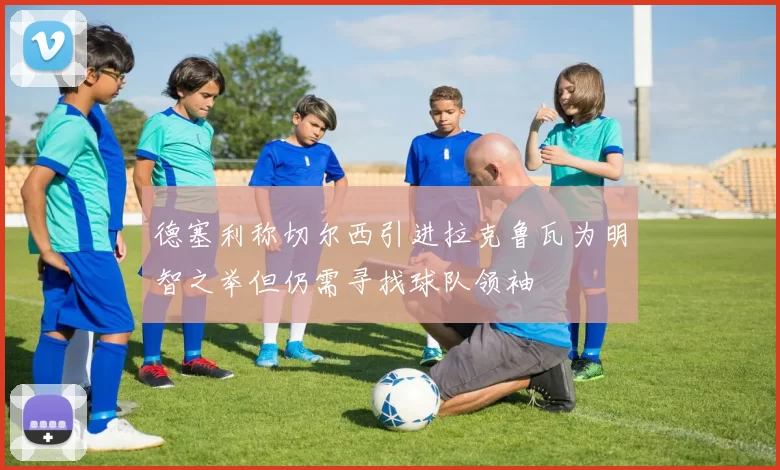 德塞利称切尔西引进拉克鲁瓦为明智之举但仍需寻找球队领袖