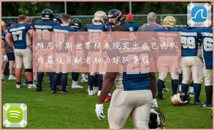 维尼修斯世界杯表现突出成巴西队内最佳贡献者助力球队争冠
