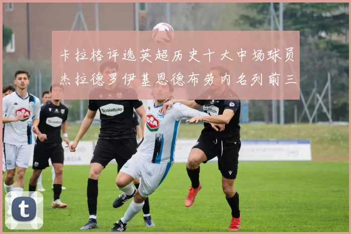 卡拉格评选英超历史十大中场球员杰拉德罗伊基恩德布劳内名列前三