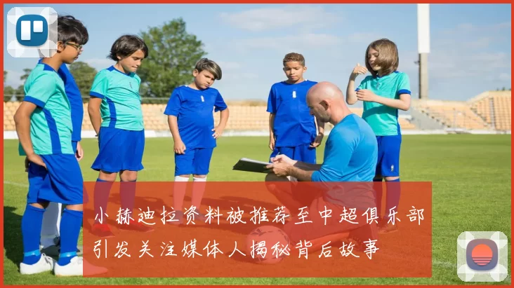 小赫迪拉资料被推荐至中超俱乐部引发关注媒体人揭秘背后故事